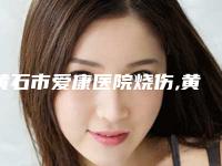 黄石市爱康医院烧伤,黄石阳新美来医疗美容门诊部专业连锁你选谁