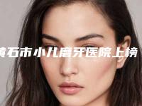 黄石市小儿磨牙医院上榜名单前十新鲜名单发布（黄石呀呀口腔诊所是你没看过的版本）