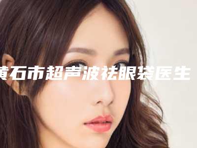 黄石市超声波祛眼袋医生排名前十位权威之选(胡芬医生排行榜简述)