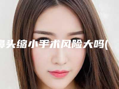 鼻头缩小手术风险大吗(鼻头缩小手术风险大吗有后遗症吗)
