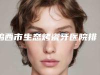 鸡西市生态烤瓷牙医院排名榜top10强一一公布（鸡西市生态烤瓷牙口腔医院无论是实力、口碑都值得推荐）