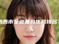 鸡西市全瓷基台医院排名top10全新推荐(鸡西市全瓷基台口腔医院含价格一览表)