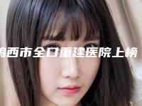 鸡西市全口重建医院上榜清单前十位哪家实力好（鸡西市全口重建口腔医院是实力派）