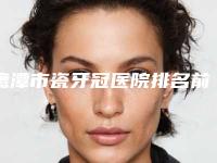 鹰潭市瓷牙冠医院排名前十位都是哪几个（鹰潭市瓷牙冠口腔医院大众推荐评分高）