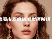 鹰潭市无痕植毛发医院排行榜前五前三官方认证指定机构(鹰潭柏丽诗医疗美容门诊部口碑领衔)
