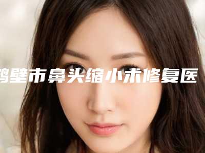 鹤壁市鼻头缩小术修复医院排名榜十强热门机构参考(鹤壁市美林苑门诊部你比较中意哪一家)