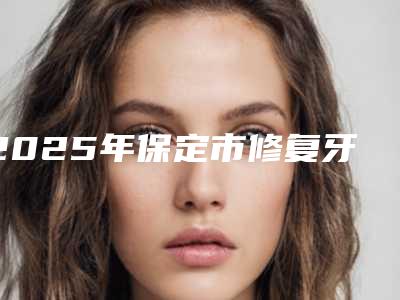 2025年保定市修复牙齿缺损价格收费表2025版标准-保定市修复牙齿缺损术需要花费多少钱