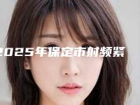 2025年保定市射频紧致提升整形医院排名榜强烈安利