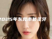 2025年东莞市矫正牙齿凸医院排名榜前十全新资料-东莞市矫正牙齿凸口腔医院