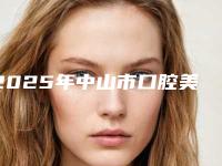 2025年中山市口腔美容医院强榜TOP10名单正式公布-中山市口腔美容口腔医院