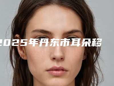 2025年丹东市耳朵移植手术医院在榜名单第一的是哪家(东港舒逸医疗美容诊所优质的选择)