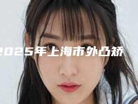 2025年上海市外凸矫正整形医院排行榜前十名良心推荐