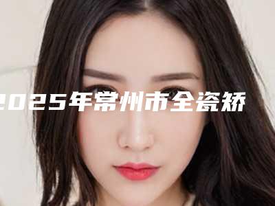 2025年常州市全瓷矫正托槽医院在榜清单前10位网友推荐-常州市全瓷矫正托槽口腔医院