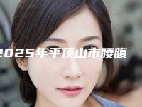 2025年平顶山市腰腹部抽脂减肥医院排行榜top10专业敲定(平顶山市腰腹部抽脂减肥整形医院)