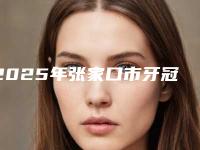 2025年张家口市牙冠长桥医院排名前10强榜最新公布-张家口市牙冠长桥口腔医院