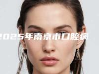 2025年南京市口腔病理检查医院上榜清单收藏公开-南京市口腔病理检查口腔医院