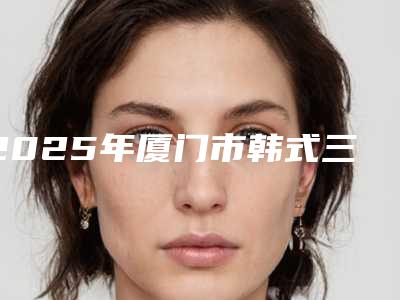 2025年厦门市韩式三点定位双眼皮价格收费表项目表一览(厦门市韩式三点定位双眼皮价格及优点)