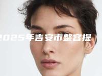 2025年吉安市整容提拉手术价格（费用）清单一览（吉安市整容提拉手术一般价格是多少呢）