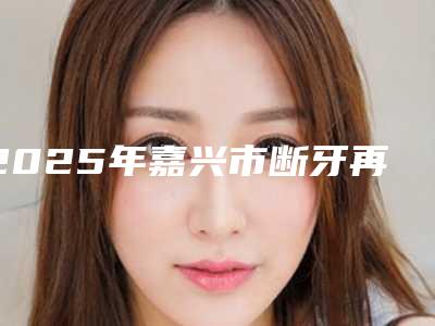 2025年嘉兴市断牙再植价格(价目)全新真实内部