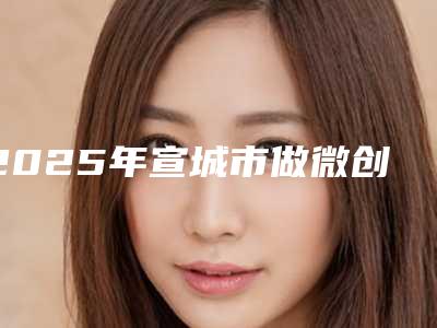 2025年宣城市做微创假体隆胸价目表2025全新展示(宣城市做微创假体隆胸矫正好而且便宜)