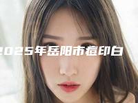 2025年岳阳市痘印白色去除收费标准详细出炉（岳阳市痘印白色去除手术一般什么价格）