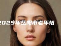 2025年岳阳市老年植牙医院前十位排名口碑一览-徐菁口腔诊所口腔实力高低任你挑