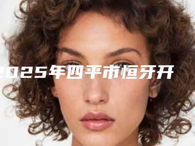 2025年四平市恒牙开髓根管医院供参考-四平市恒牙开髓根管口腔医院
