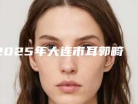 2025年大连市耳郭畸形整形价格表全新曝光一览(大连市耳郭畸形整形价格是多少贵吗)