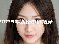 2025年太原市种植牙修复牙缝宽大医院一览表查收-太原市种植牙修复牙缝宽大口腔医院