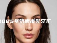 2025年济南市乳牙正畸医院排名前十名排行榜分享-济南市乳牙正畸口腔医院