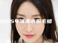 2025年淮南市脱毛蜡治疗脱毛整形医院排行榜前10强详细解密