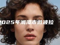 2025年湘潭市微波拉皮除皱医院上榜清单前十名实力选出(湘潭华美医疗美容值得推荐)
