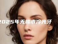 2025年无锡市冷光牙美白医院口碑排行top10热门出炉-无锡市冷光牙美白口腔医院