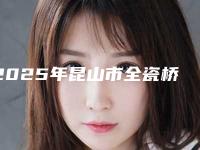 2025年昆山市全瓷桥收费标准火热上线项目信息2025更新(昆山市全瓷桥手术费会花多少)