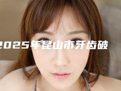2025年昆山市牙齿破损修复医院口碑排行榜新收录-昆山市牙齿破损修复口腔医院