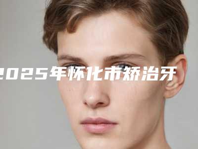 2025年怀化市矫治牙反颌医院排名榜前十佳榜单新鲜出炉-怀化市矫治牙反颌口腔医院