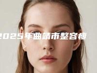 2025年曲靖市整容瘦脸磨骨术整形医院排行榜前十名最新名单