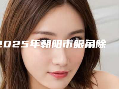 2025年朝阳市眼角除皱2025费用价格明细一览（朝阳市眼角除皱到底需要多少钱）