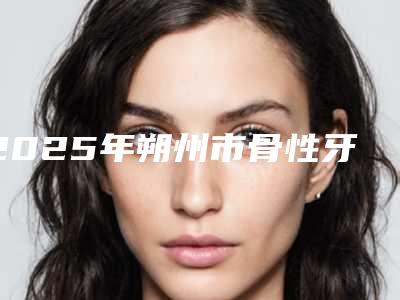 2025年朔州市骨性牙套矫正医院排行top10技术实力对比-朔州市骨性牙套矫正口腔医院