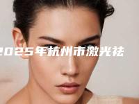 2025年杭州市激光祛斑老年斑价格表(费用)2025版公开(杭州市激光祛斑老年斑一般多少钱能做好)