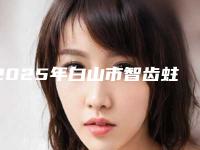 2025年白山市智齿蛀牙医院排名榜年中测评-白山市智齿蛀牙口腔医院