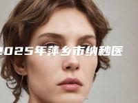 2025年萍乡市纳秒医院在榜名单前十强有哪个(萍乡天姿医疗美容诊所既权威技术又先进)