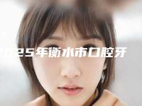 2025年衡水市口腔牙齿贴面医院排名榜怎么样亲身体验案例曝光-衡水市口腔牙齿贴面口腔医院