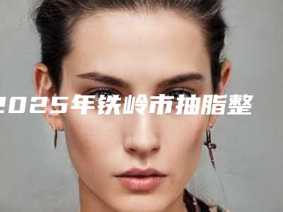 2025年铁岭市抽脂整形手术费用标准(铁岭市抽脂整形手术价格大约在多少)