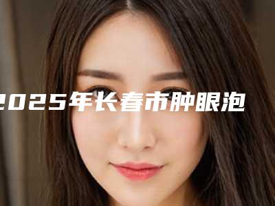 2025年长春市肿眼泡内双割双眼皮全新价格表抢先看（长春市肿眼泡内双割双眼皮手术要多少钱才行）