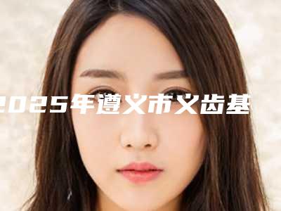 2025年遵义市义齿基托价格收费表详细版本一览-遵义市义齿基托手术大概费用多少