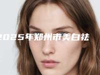2025年郑州市美白祛斑去皱整形医院在榜名单top10强榜单综合一览