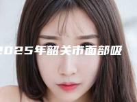 2025年韶关市面部吸脂紧致整形医院排行top10一览名单公布