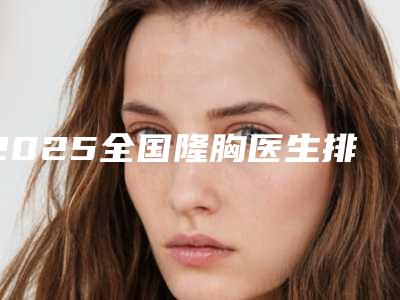 2025全国隆胸医生排名,九院王涛、八大处穆大力,网友更信赖他