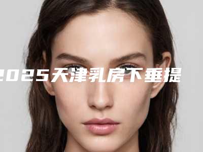 2025天津乳房下垂提升手术整形医院排名榜8强!天津华津皮肤病医院做过说恢复期短